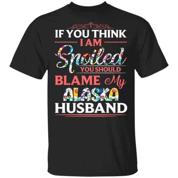 If You Think I Am Spoiled Blame My Alaska Husband T-shirt  All Day Tee