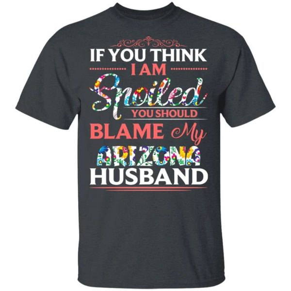 If You Think I Am Spoiled Blame My Arizona Husband T-shirt  All Day Tee