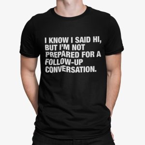 I Know I Said Hi But I’m Not Prepared For A Follow Up Conversation Shirt