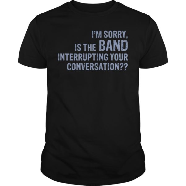 I’m sorry is the band interrupting your conversation shirt