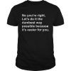 No you’re right let’s do it the dumbest way possible because it’s easier for you shirt