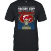 You laugh I laugh you cry I cry you take my San Francisco 49ers I kill you shirt