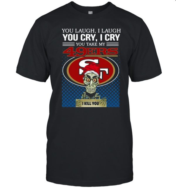 You laugh I laugh you cry I cry you take my San Francisco 49ers I kill you shirt