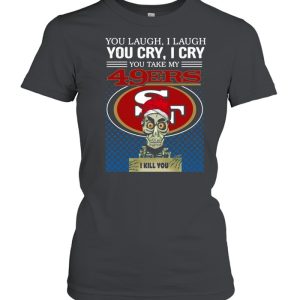 You laugh I laugh you cry I cry you take my San Francisco 49ers I kill you shirt