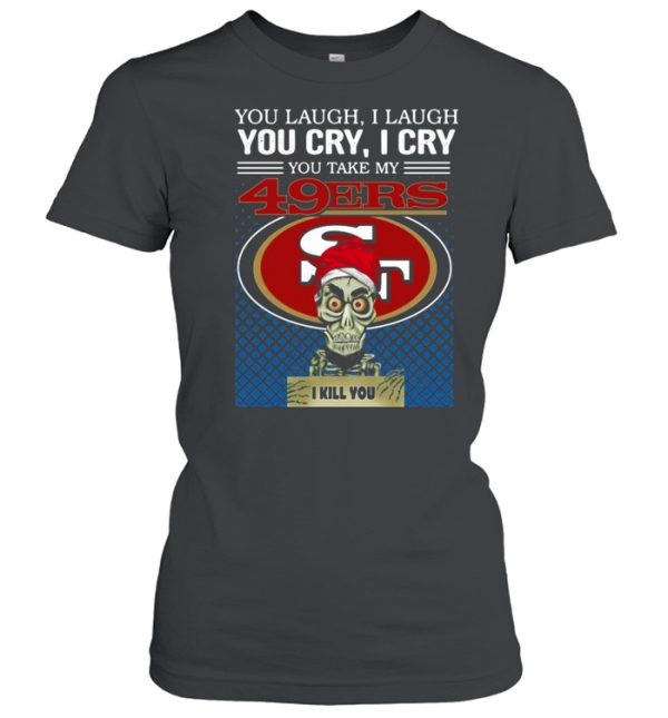 You laugh I laugh you cry I cry you take my San Francisco 49ers I kill you shirt