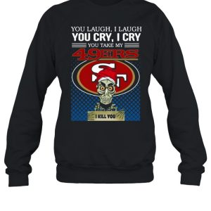 You laugh I laugh you cry I cry you take my San Francisco 49ers I kill you shirt 3 You laugh I laugh you cry I cry you take my San Francisco 49ers I kill you shirt 4