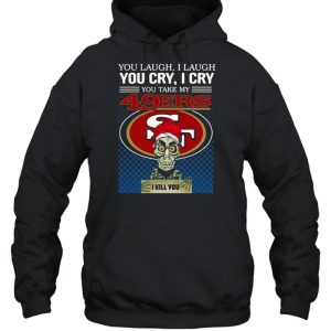 You laugh I laugh you cry I cry you take my San Francisco 49ers I kill you shirt 4 You laugh I laugh you cry I cry you take my San Francisco 49ers I kill you shirt 5