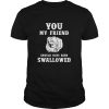 You my friend should have been swallowed shirt, hoodie, long sleeve
