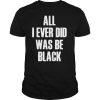 All I Ever Did Was Be Black shirt