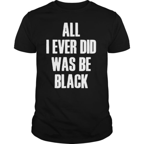 All I Ever Did Was Be Black shirt