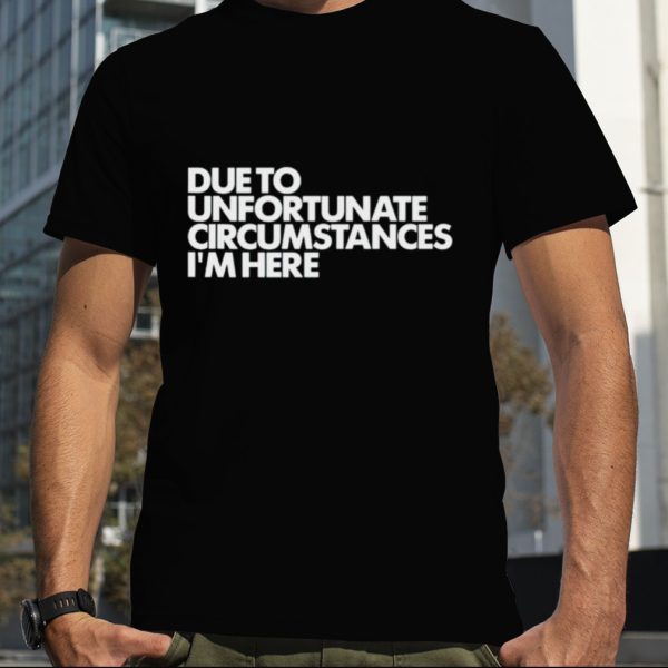 Due to unfortunate circumstances i’m here shirt