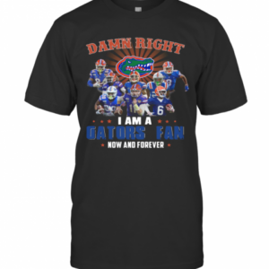 Damn Right I Am A Gators Fan Now And Forever T-Shirt