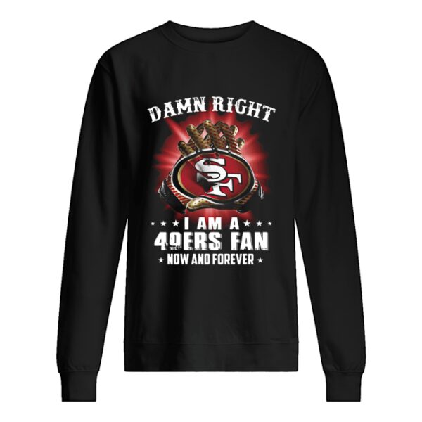 Damn Right I Am A San Francisco 49ers Fan Now And Forever shirt