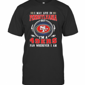 I May Live In Pennsylvania But I’M A San Francisco 49Ers Fan Wherever I Am T-Shirt