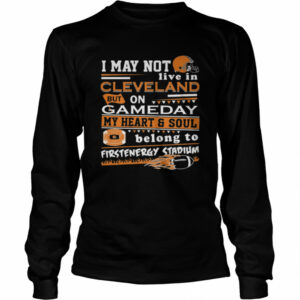 I may not live in Cleveland Browns but on GameDay my heart and soul belong to Firstenergy Stadium shirt I may not live in Cleveland Browns but on GameDay my heart and soul belong to Firstenergy Stadium shirt