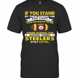 If You Stand By Them During The Bad Times You Deserve To Be There During The Good Times Steelers Stay Loyal T-Shirt