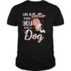 Life is better when you have a dog T Shirt