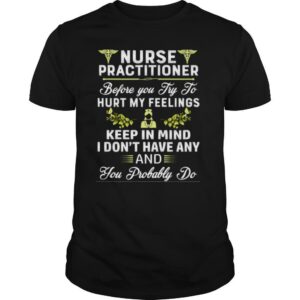 Nurse Practitioner Before You Try To Hurt My Feelings Keep In Mind I Dont Have Any And You Probably Do shirt