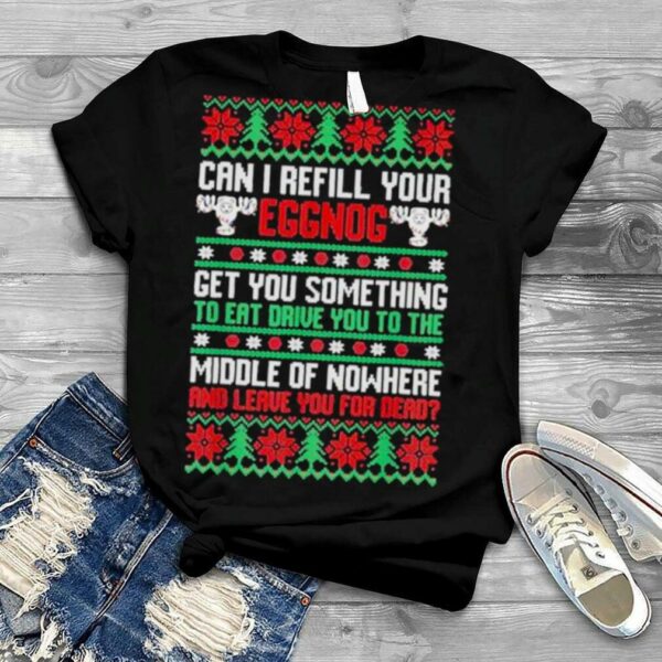 Saying can I refill your eggnog get you something to eat drive you to the middle of nowhere and leave you for dead ugly Christmas shirt