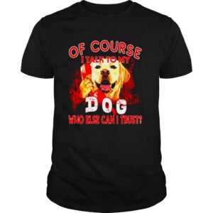 Labrador Retriever of course I talk to my dog who else can I trust shirt