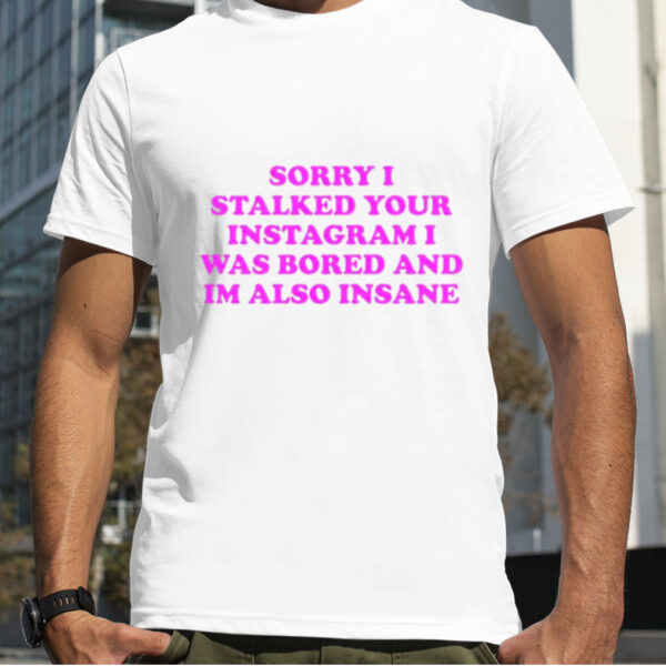 Sorry i stalked your instagram i was bored and im also insane shirt