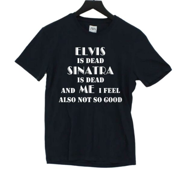 Elvis Is Dead Sinatra Is Dead And Me I Feel Also Not So Good Shirt
