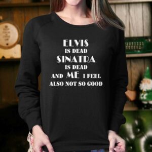 Elvis Is Dead Sinatra Is Dead And Me I Feel Also Not So Good Shirt 3 Elvis Is Dead Sinatra Is Dead And Me I Feel Also Not So Good Shirt 4