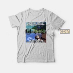 I Always Say Morning Instead Of Good Morning Because If It Was A Good Morning Id Be Fishing T Shirt 2