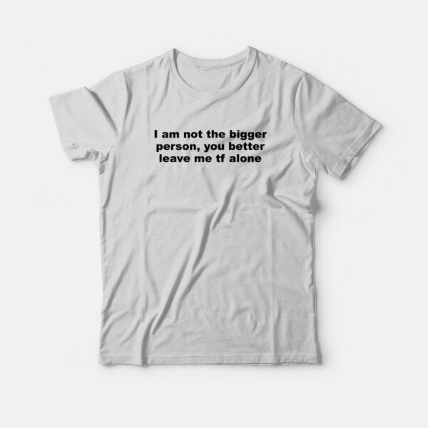 I Am Not The Bigger Person You Better Leave Me Tf Alone T-Shirt