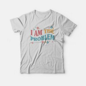 I Am The Problem T-Shirt 1 I Am The Problem T Shirt 2