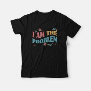 I Am The Problem T-Shirt 2 I Am The Problem T Shirt 3