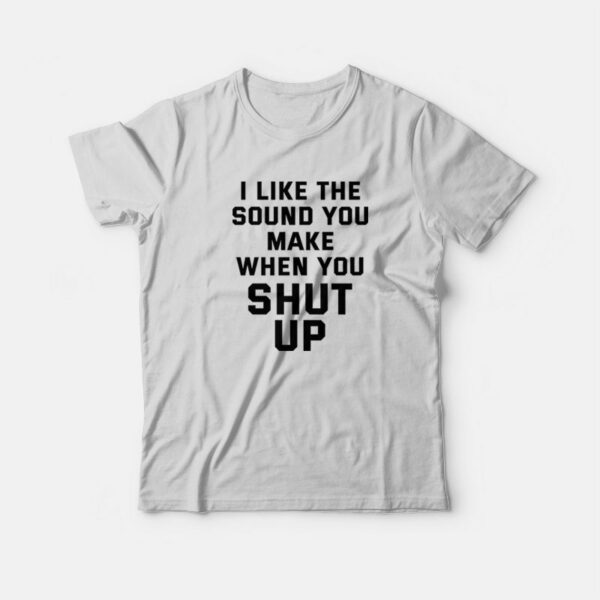 I Like The Sound You Make When You Shut Up T-Shirt