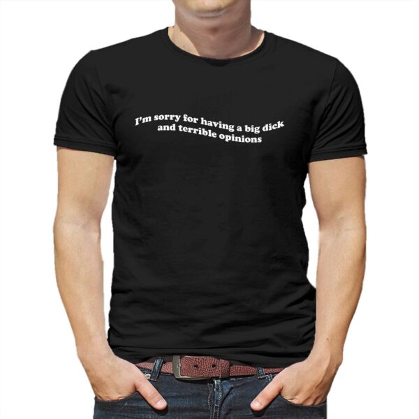 I’m Sorry For Having A Big Dick And Terrible Opinions Shirt