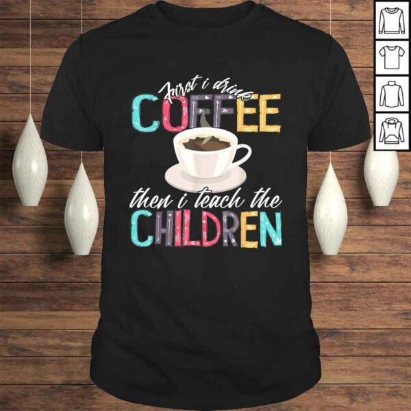 Funny First I Drink The Coffee Then Teach Children Teacher Shirt