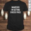 Whatever Im Getting Cheese Fries – Funny Quote TShirt Gift