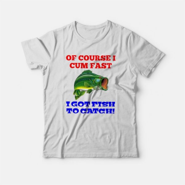 Of Course I Cum Fast I Got Fish To Catch T-shirt