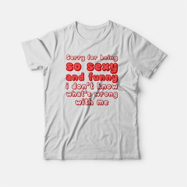 Sorry For Being So Sexy and Funny I Don’t Know What’s Wrong With Me T-shirt