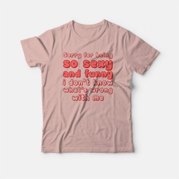 Sorry For Being So Sexy and Funny I Don’t Know What’s Wrong With Me T-shirt