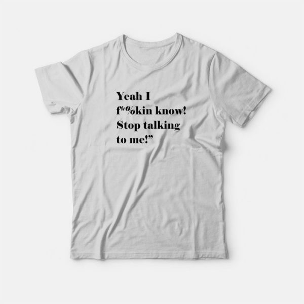 Yeah I Fucking Know Stop Talking To Me T-shirt